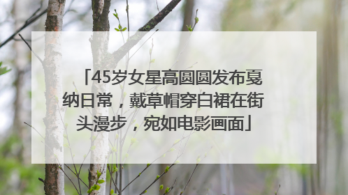 45岁女星高圆圆发布戛纳日常，戴草帽穿白裙在街头漫步，宛如电影画面