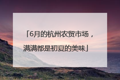 6月的杭州农贸市场，满满都是初夏的美味